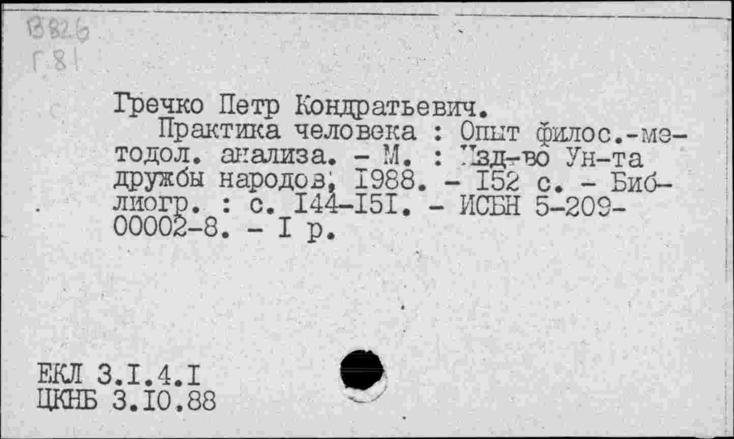 ﻿Гречко Петр Кондратьевич.
Практика человека : Опыт филос.-?ле тодол. анализа. - М. : !1зд-во Ун-та дружбы народов. 1988. - 152 с. - Биб-лиогр. : с. 144-151. - ИСБН 5-209-00002-8. -1р.
ЕКЛ 3.1.4.1 ЦКНБ 3.10.88